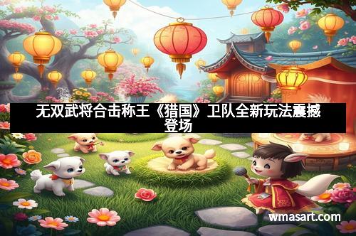 无双武将合击称王《猎国》卫队全新玩法震撼登场